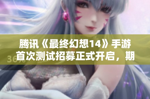 腾讯《最终幻想14》手游首次测试招募正式开启，期待玩家参与体验