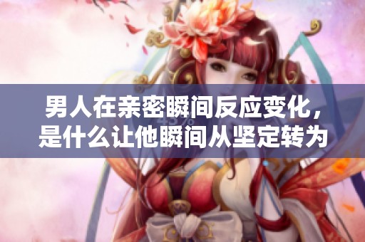 男人在亲密瞬间反应变化，是什么让他瞬间从坚定转为柔软？