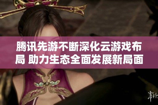腾讯先游不断深化云游戏布局 助力生态全面发展新局面