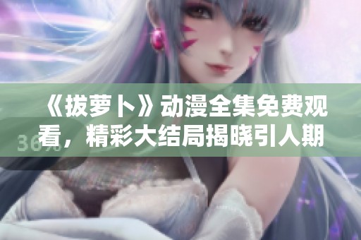 《拔萝卜》动漫全集免费观看，精彩大结局揭晓引人期待