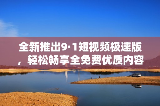 全新推出9·1短视频极速版，轻松畅享全免费优质内容