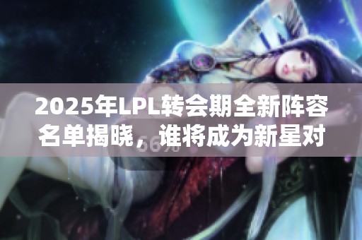 2025年LPL转会期全新阵容名单揭晓，谁将成为新星对决的焦点