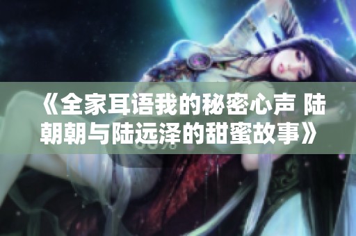 《全家耳语我的秘密心声 陆朝朝与陆远泽的甜蜜故事》