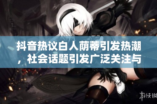 抖音热议白人荫蒂引发热潮，社会话题引发广泛关注与讨论