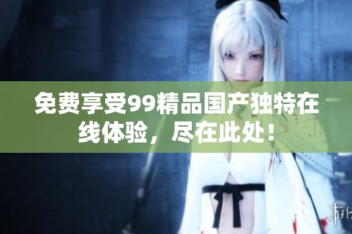 免费享受99精品国产独特在线体验，尽在此处！