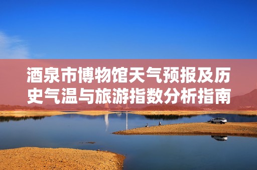 酒泉市博物馆天气预报及历史气温与旅游指数分析指南
