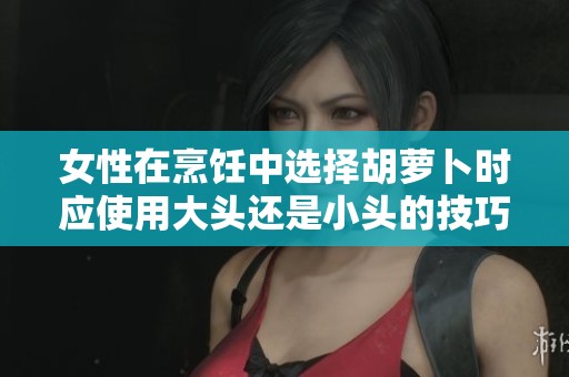女性在烹饪中选择胡萝卜时应使用大头还是小头的技巧分析