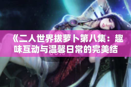 《二人世界拔萝卜第八集：趣味互动与温馨日常的完美结合》