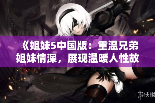 《姐妹5中国版：重温兄弟姐妹情深，展现温暖人性故事》