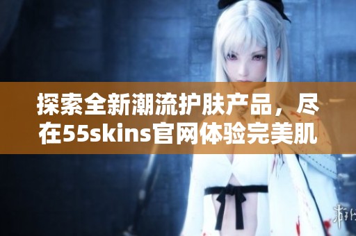 探索全新潮流护肤产品，尽在55skins官网体验完美肌肤之旅