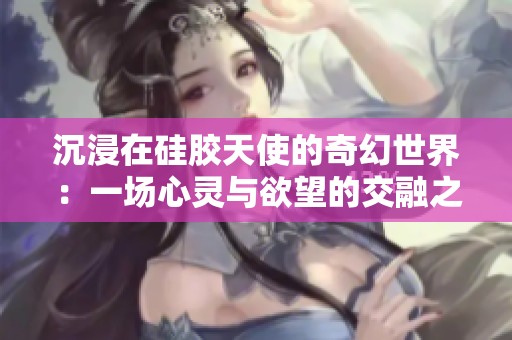 沉浸在硅胶天使的奇幻世界：一场心灵与欲望的交融之旅