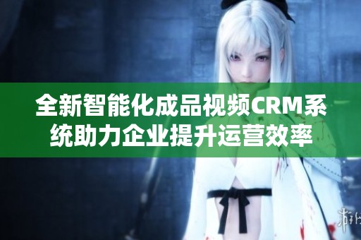 全新智能化成品视频CRM系统助力企业提升运营效率
