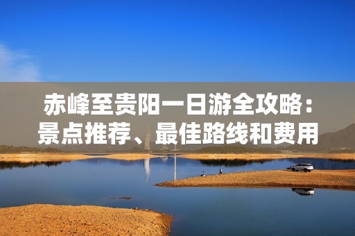 赤峰至贵阳一日游全攻略：景点推荐、最佳路线和费用详解