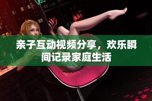 亲子互动视频分享，欢乐瞬间记录家庭生活