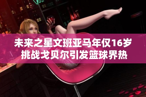 未来之星文班亚马年仅16岁 挑战戈贝尔引发篮球界热议