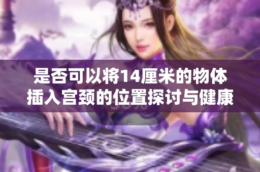 是否可以将14厘米的物体插入宫颈的位置探讨与健康风险分析