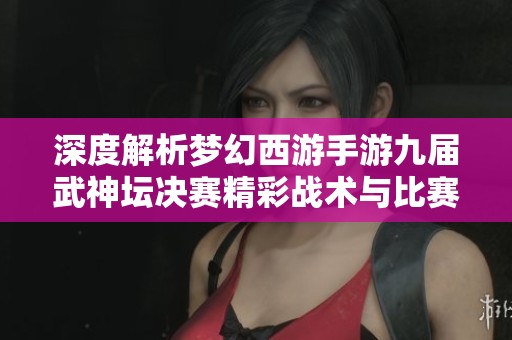 深度解析梦幻西游手游九届武神坛决赛精彩战术与比赛亮点