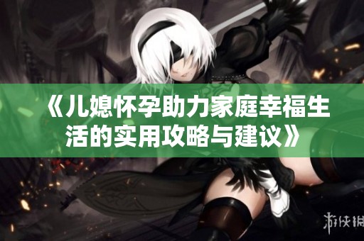 《儿媳怀孕助力家庭幸福生活的实用攻略与建议》