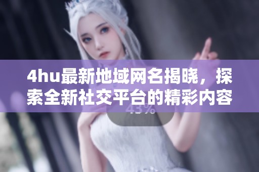 4hu最新地域网名揭晓，探索全新社交平台的精彩内容与特色