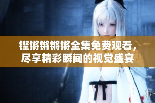 铿锵锵锵锵全集免费观看，尽享精彩瞬间的视觉盛宴