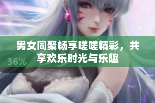 男女同聚畅享嗟嗟精彩，共享欢乐时光与乐趣