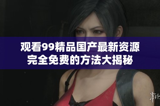 观看99精品国产最新资源完全免费的方法大揭秘