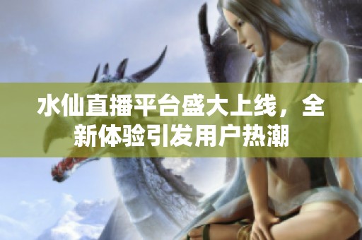 水仙直播平台盛大上线，全新体验引发用户热潮
