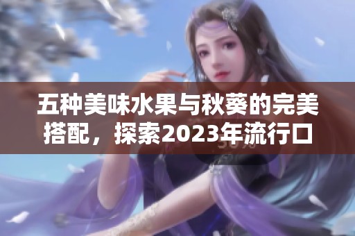 五种美味水果与秋葵的完美搭配，探索2023年流行口味