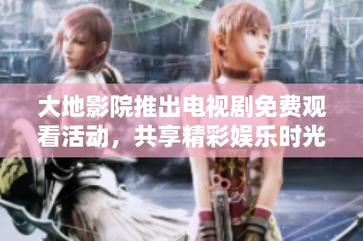 大地影院推出电视剧免费观看活动，共享精彩娱乐时光
