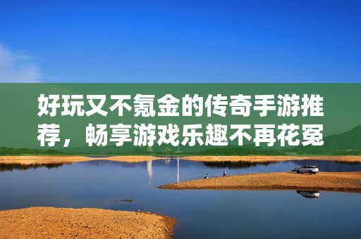 好玩又不氪金的传奇手游推荐，畅享游戏乐趣不再花冤枉钱