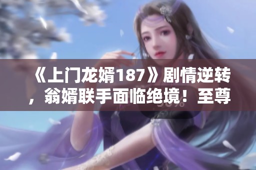 《上门龙婿187》剧情逆转，翁婿联手面临绝境！至尊龙婿叶辰萧初然的命运如何？