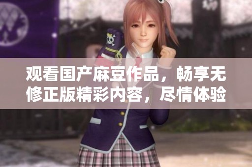 观看国产麻豆作品，畅享无修正版精彩内容，尽情体验乐趣