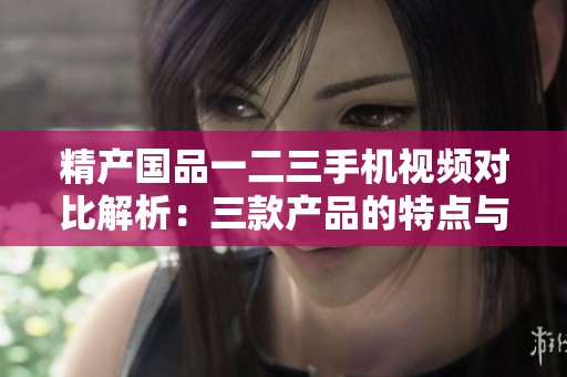 精产国品一二三手机视频对比解析：三款产品的特点与区别