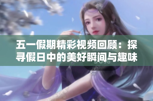五一假期精彩视频回顾：探寻假日中的美好瞬间与趣味时光