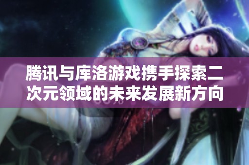 腾讯与库洛游戏携手探索二次元领域的未来发展新方向