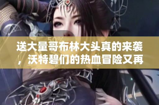 送大量哥布林大头真的来袭，沃特碧们的热血冒险又再续！