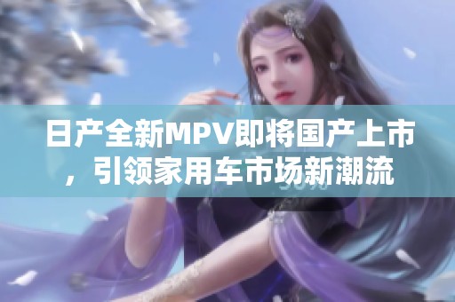 日产全新MPV即将国产上市，引领家用车市场新潮流