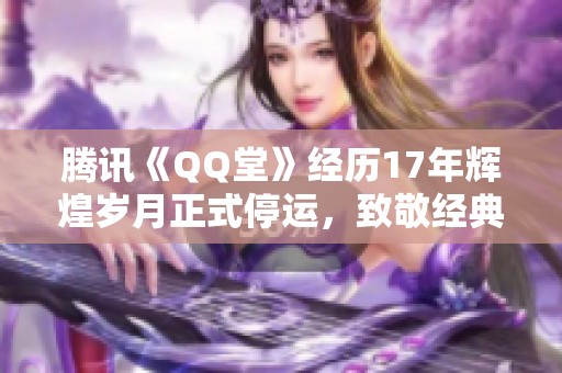腾讯《QQ堂》经历17年辉煌岁月正式停运，致敬经典游戏的终章与回忆