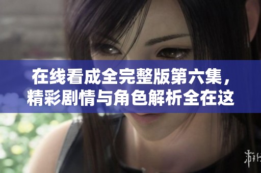 在线看成全完整版第六集，精彩剧情与角色解析全在这里