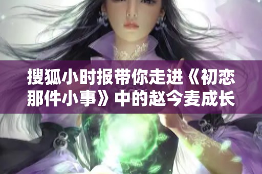 搜狐小时报带你走进《初恋那件小事》中的赵今麦成长故事
