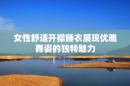 女性舒适开襟睡衣展现优雅舞姿的独特魅力