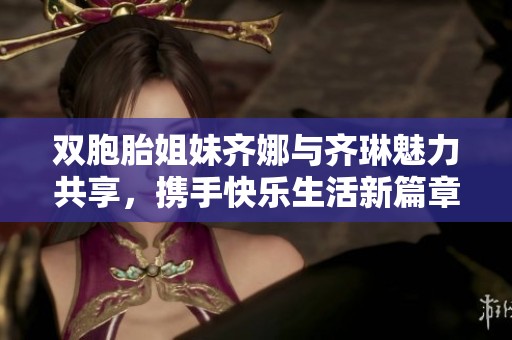 双胞胎姐妹齐娜与齐琳魅力共享，携手快乐生活新篇章