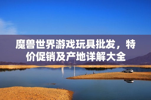 魔兽世界游戏玩具批发，特价促销及产地详解大全