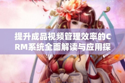 提升成品视频管理效率的CRM系统全面解读与应用探讨