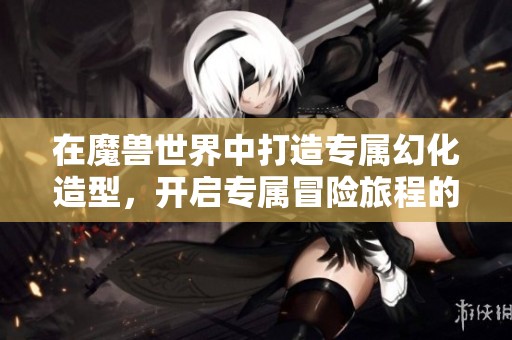 在魔兽世界中打造专属幻化造型，开启专属冒险旅程的全新体验