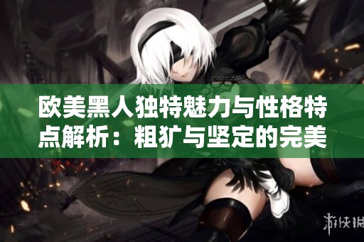 欧美黑人独特魅力与性格特点解析：粗犷与坚定的完美结合