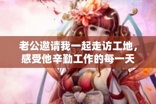 老公邀请我一起走访工地，感受他辛勤工作的每一天