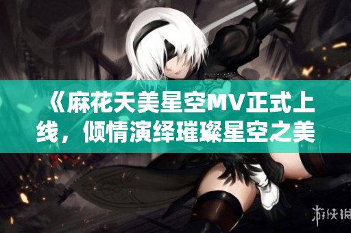 《麻花天美星空MV正式上线，倾情演绎璀璨星空之美》
