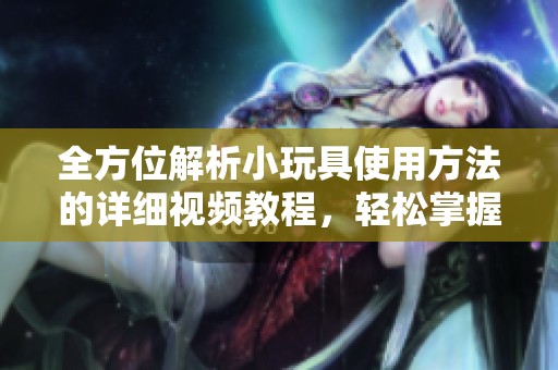 全方位解析小玩具使用方法的详细视频教程，轻松掌握每一步骤