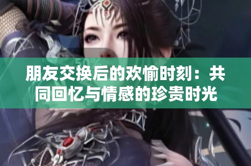 朋友交换后的欢愉时刻：共同回忆与情感的珍贵时光